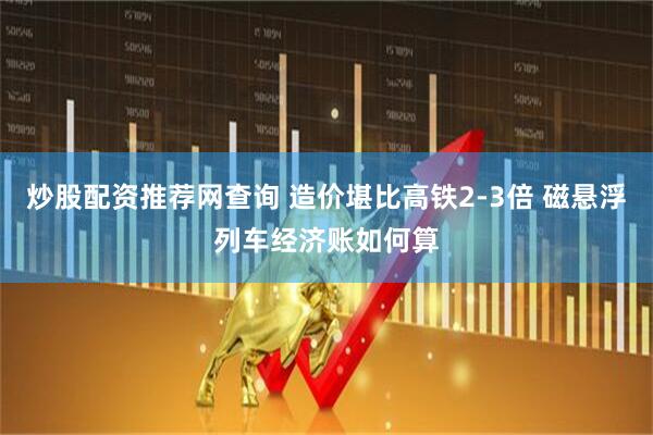 炒股配资推荐网查询 造价堪比高铁2-3倍 磁悬浮列车经济账如何算