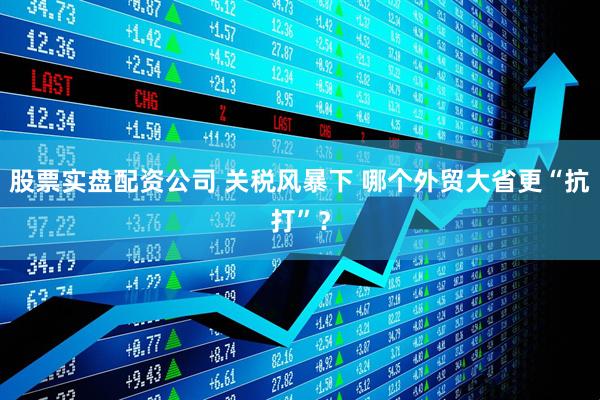 股票实盘配资公司 关税风暴下 哪个外贸大省更“抗打”？