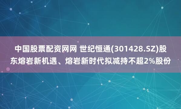 中国股票配资网网 世纪恒通(301428.SZ)股东熔岩新机遇、熔岩新时代拟减持不超2%股份