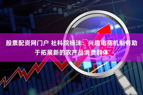 股票配资网门户 社科院杨沫：兴趣电商机制有助于拓展新的农产品消费群体