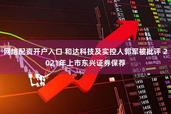 网络配资开户入口 和达科技及实控人郭军被批评 2021年上市东兴证券保荐