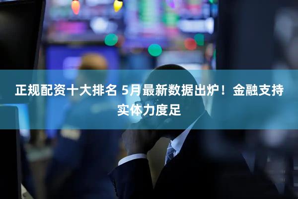 正规配资十大排名 5月最新数据出炉！金融支持实体力度足