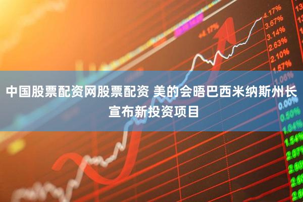 中国股票配资网股票配资 美的会晤巴西米纳斯州长 宣布新投资项目