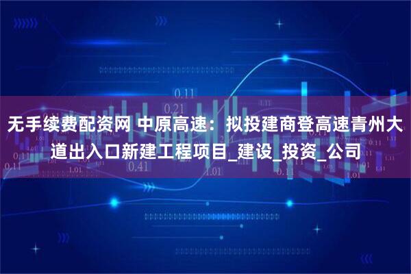 无手续费配资网 中原高速：拟投建商登高速青州大道出入口新建工程项目_建设_投资_公司