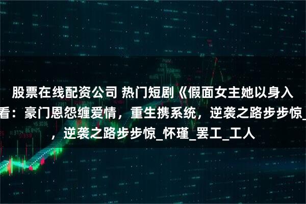 股票在线配资公司 热门短剧《假面女主她以身入局》完整全集观看：豪门恩怨缠爱情，重生携系统，逆袭之路步步惊_怀瑾_罢工_工人