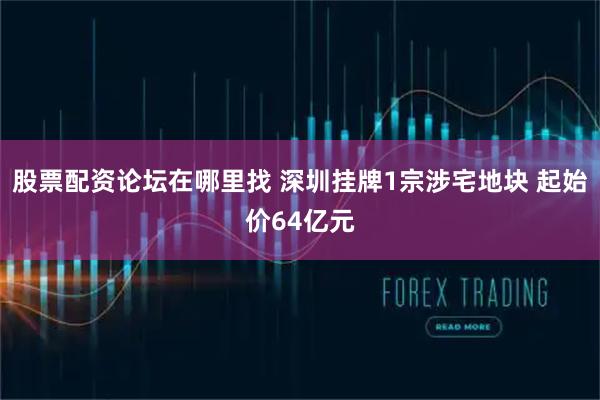 股票配资论坛在哪里找 深圳挂牌1宗涉宅地块 起始价64亿元