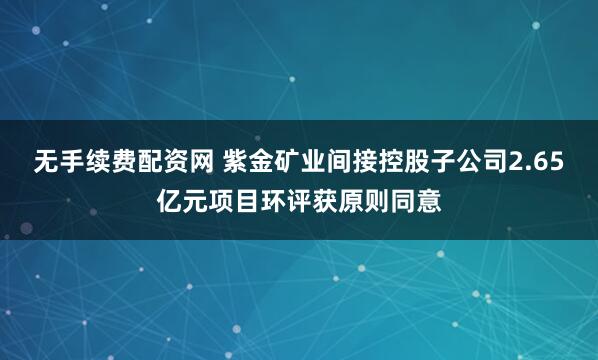 无手续费配资网 紫金矿业间接控股子公司2.65亿元项目环评获原则同意