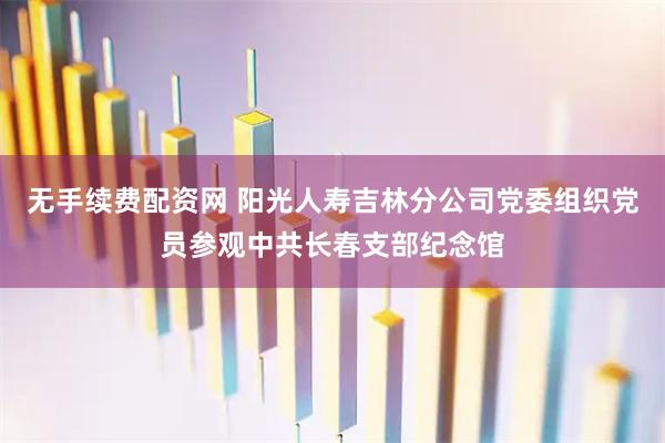无手续费配资网 阳光人寿吉林分公司党委组织党员参观中共长春支部纪念馆