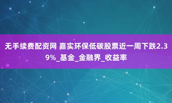 无手续费配资网 嘉实环保低碳股票近一周下跌2.39%_基金_金融界_收益率