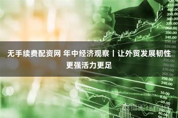 无手续费配资网 年中经济观察丨让外贸发展韧性更强活力更足