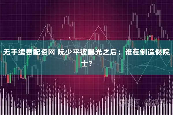 无手续费配资网 阮少平被曝光之后：谁在制造假院士？