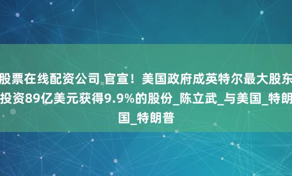 股票在线配资公司 官宣！美国政府成英特尔最大股东：投资89亿美元获得9.9%的股份_陈立武_与美国_特朗普