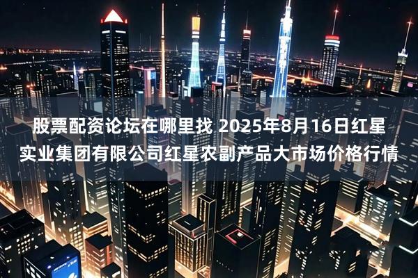 股票配资论坛在哪里找 2025年8月16日红星实业集团有限公司红星农副产品大市场价格行情