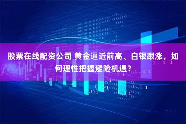 股票在线配资公司 黄金逼近前高、白银跟涨，如何理性把握避险机遇？