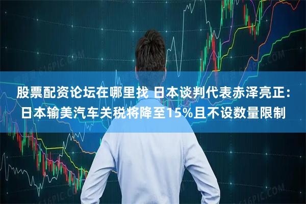 股票配资论坛在哪里找 日本谈判代表赤泽亮正：日本输美汽车关税将降至15%且不设数量限制