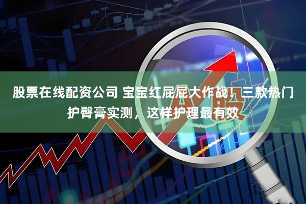 股票在线配资公司 宝宝红屁屁大作战！三款热门护臀膏实测，这样护理最有效