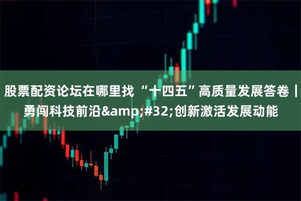 股票配资论坛在哪里找 “十四五”高质量发展答卷|勇闯科技前沿 创新激活发展动能