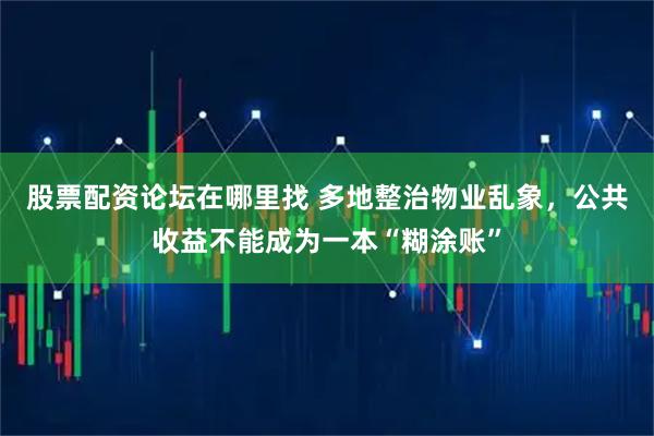 股票配资论坛在哪里找 多地整治物业乱象，公共收益不能成为一本“糊涂账”