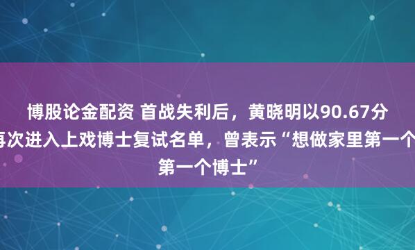 博股论金配资 首战失利后，黄晓明以90.67分成绩再次进入上戏博士复试名单，曾表示“想做家里第一个博士”