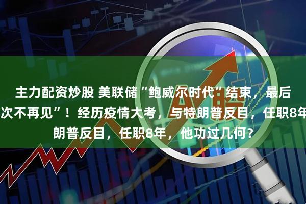 主力配资炒股 美联储“鲍威尔时代”结束，最后的道别词是“下次不再见”！经历疫情大考，与特朗普反目，任职8年，他功过几何？