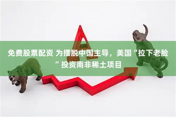 免费股票配资 为摆脱中国主导，美国“拉下老脸”投资南非稀土项目