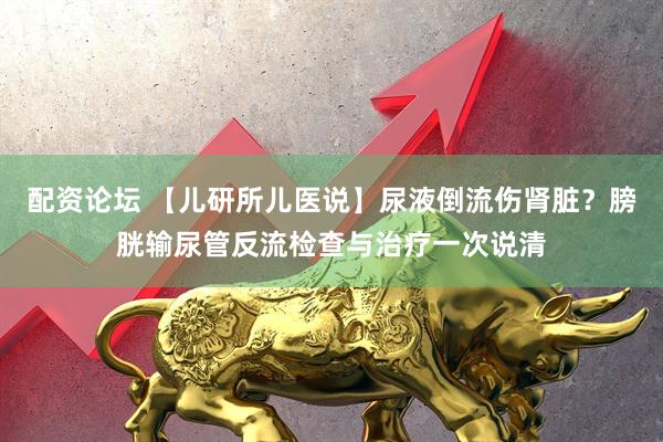 配资论坛 【儿研所儿医说】尿液倒流伤肾脏？膀胱输尿管反流检查与治疗一次说清
