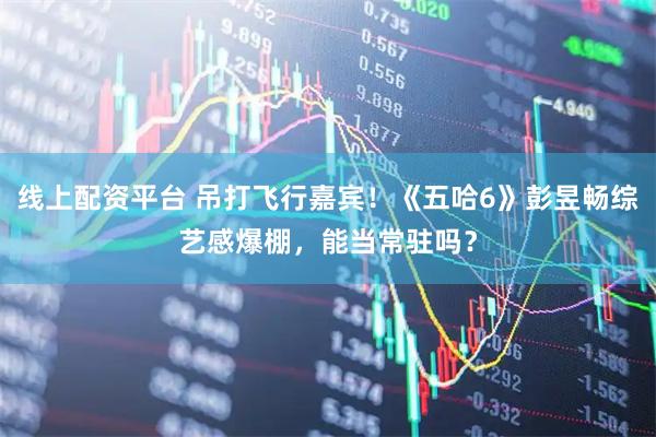 线上配资平台 吊打飞行嘉宾！《五哈6》彭昱畅综艺感爆棚，能当常驻吗？