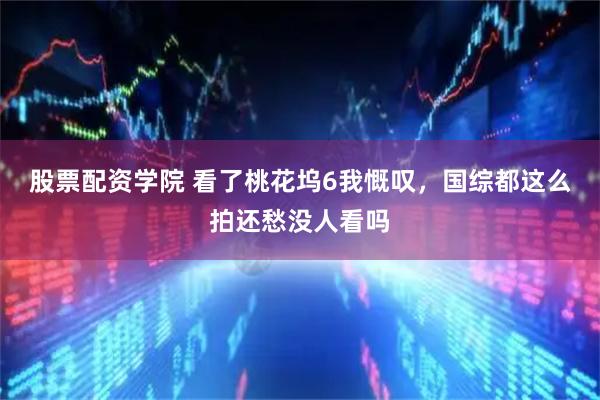股票配资学院 看了桃花坞6我慨叹，国综都这么拍还愁没人看吗