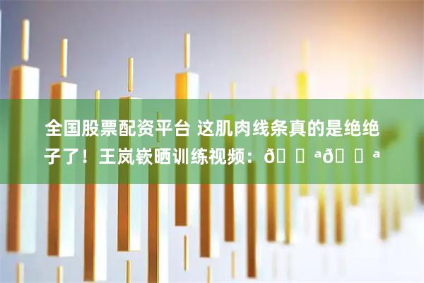 全国股票配资平台 这肌肉线条真的是绝绝子了！王岚嵚晒训练视频：💪💪