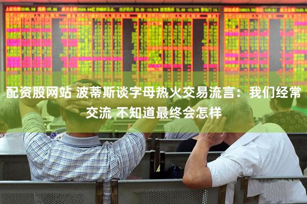 配资股网站 波蒂斯谈字母热火交易流言：我们经常交流 不知道最终会怎样