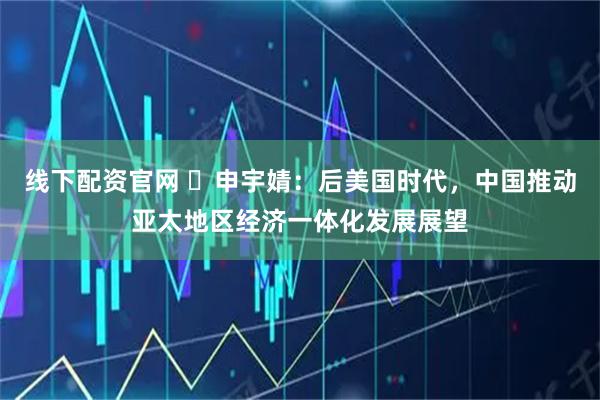 线下配资官网 ​申宇婧：后美国时代，中国推动亚太地区经济一体化发展展望