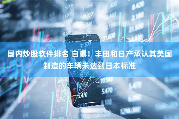 国内炒股软件排名 自曝！丰田和日产承认其美国制造的车辆未达到日本标准