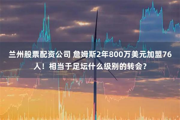 兰州股票配资公司 詹姆斯2年800万美元加盟76人！相当于足坛什么级别的转会？