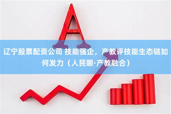辽宁股票配资公司 技能强企，产教评技能生态链如何发力（人民眼·产教融合）