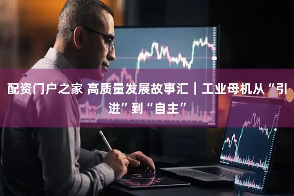 配资门户之家 高质量发展故事汇｜工业母机从“引进”到“自主”