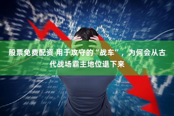 股票免费配资 用于攻守的“战车”，为何会从古代战场霸主地位退下来