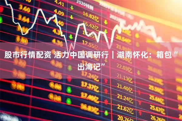 股市行情配资 活力中国调研行｜湖南怀化：箱包“出海记”