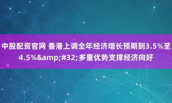 中股配资官网 香港上调全年经济增长预期到3.5%至4.5% 多重优势支撑经济向好