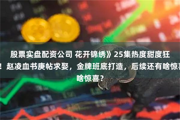 股票实盘配资公司 花开锦绣》25集热度甜度狂飙！赵凌血书庚帖求娶，金牌班底打造，后续还有啥惊喜？