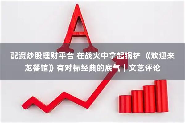 配资炒股理财平台 在战火中拿起锅铲 《欢迎来龙餐馆》有对标经典的底气｜文艺评论