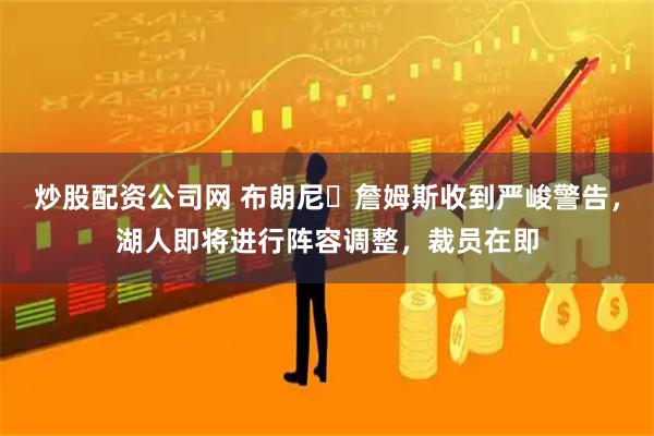 炒股配资公司网 布朗尼・詹姆斯收到严峻警告，湖人即将进行阵容调整，裁员在即