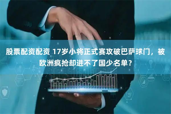 股票配资配资 17岁小将正式赛攻破巴萨球门，被欧洲疯抢却进不了国少名单？