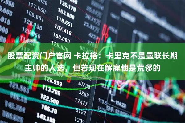 股票配资门户官网 卡拉格：卡里克不是曼联长期主帅的人选，但若现在解雇他是荒谬的