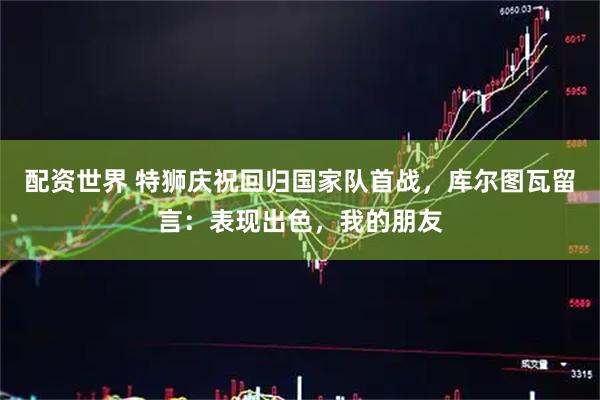 配资世界 特狮庆祝回归国家队首战，库尔图瓦留言：表现出色，我的朋友